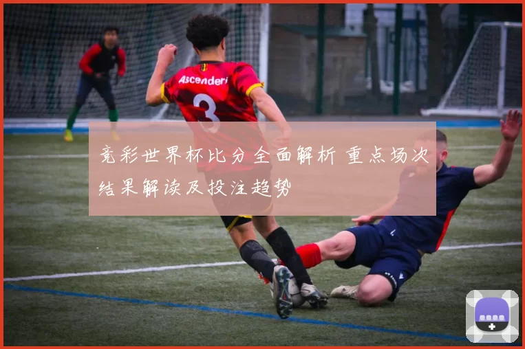 竞彩世界杯比分全面解析 重点场次结果解读及投注趋势
