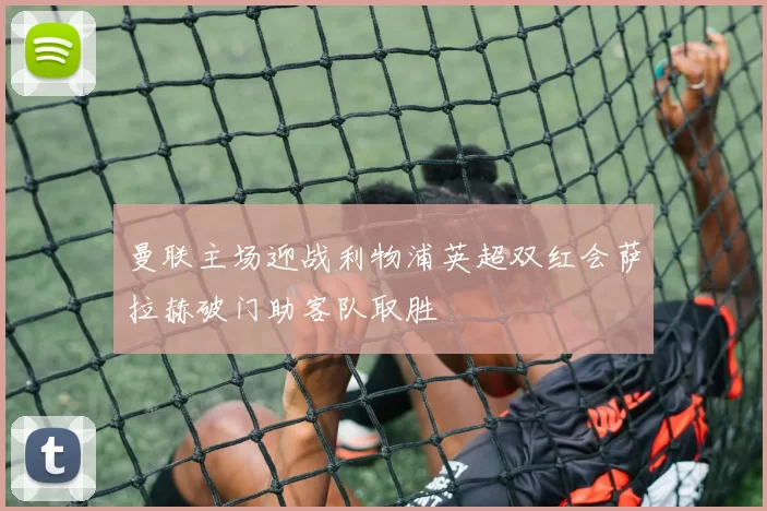 曼联主场迎战利物浦英超双红会萨拉赫破门助客队取胜