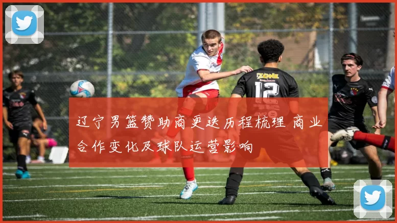 辽宁男篮赞助商更迭历程梳理 商业合作变化及球队运营影响