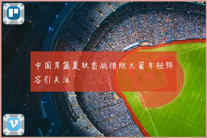 中国男篮夏联首战惜败火箭年轻阵容引关注