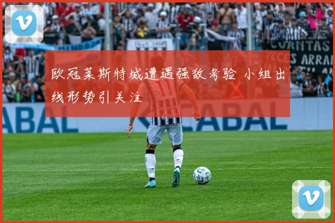 欧冠莱斯特城遭遇强敌考验 小组出线形势引关注