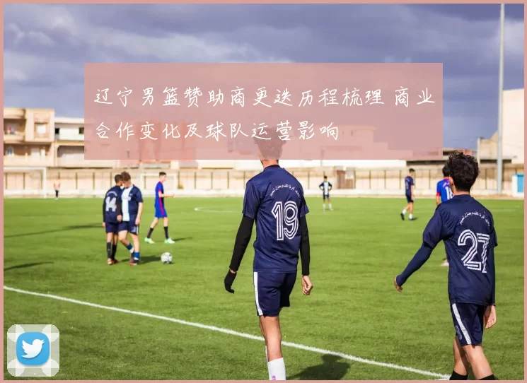 辽宁男篮赞助商更迭历程梳理 商业合作变化及球队运营影响